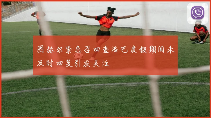 图赫尔紧急召回查洛巴度假期间未及时回复引发关注