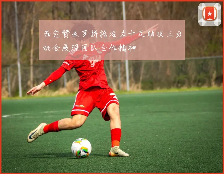 面包赞米罗拼抢活力十足助攻三分机会展现团队合作精神