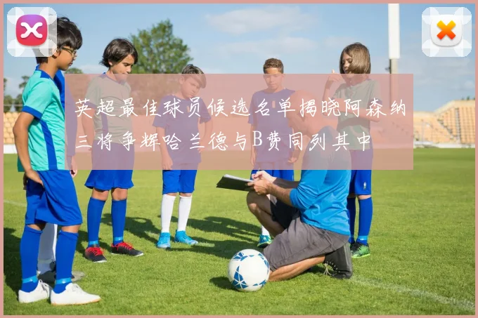 英超最佳球员候选名单揭晓阿森纳三将争辉哈兰德与B费同列其中
