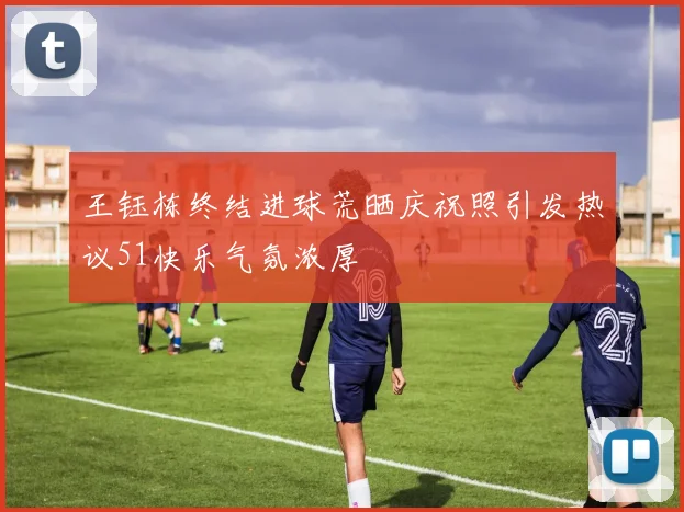 王钰栋终结进球荒晒庆祝照引发热议51快乐气氛浓厚