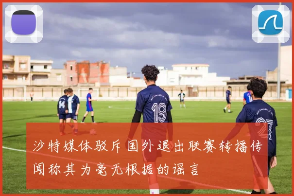 沙特媒体驳斥国外退出联赛转播传闻称其为毫无根据的谣言