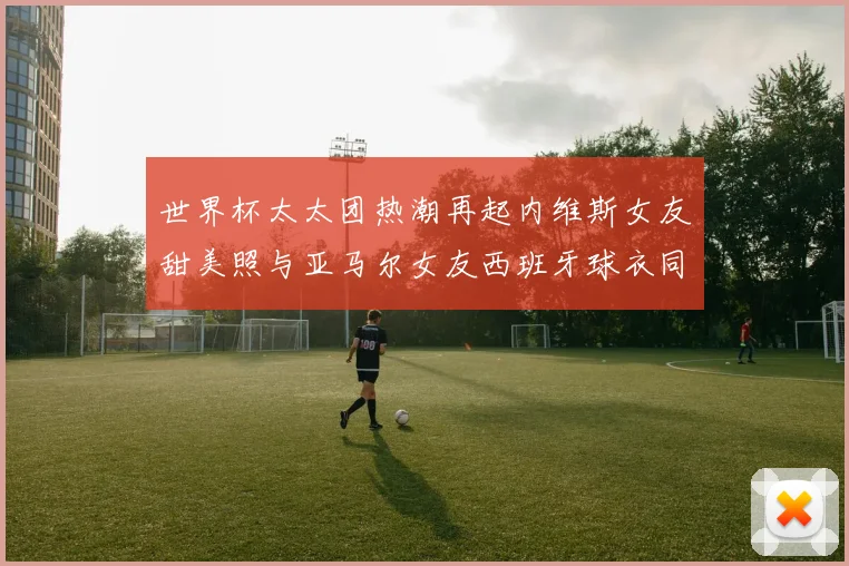 世界杯太太团热潮再起内维斯女友甜美照与亚马尔女友西班牙球衣同框秀