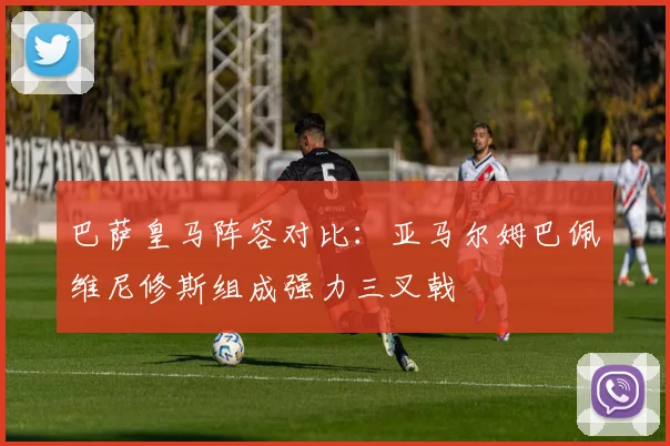 巴萨皇马阵容对比：亚马尔姆巴佩维尼修斯组成强力三叉戟