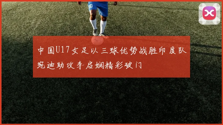 中国U17女足以三球优势战胜印度队宛迪助攻李启娴精彩破门
