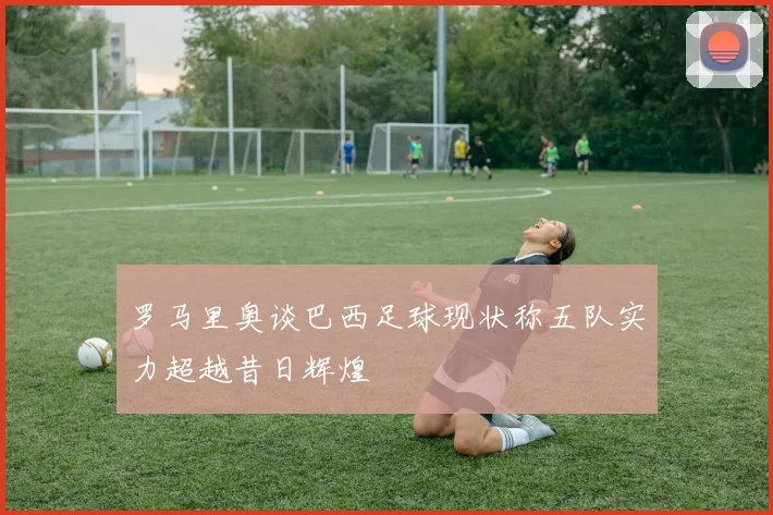 罗马里奥谈巴西足球现状称五队实力超越昔日辉煌