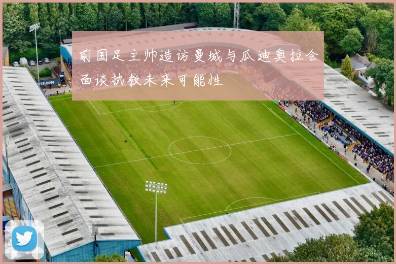 前国足主帅造访曼城与瓜迪奥拉会面谈执教未来可能性