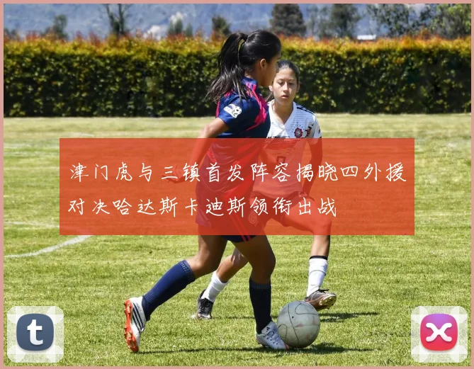 津门虎与三镇首发阵容揭晓四外援对决哈达斯卡迪斯领衔出战