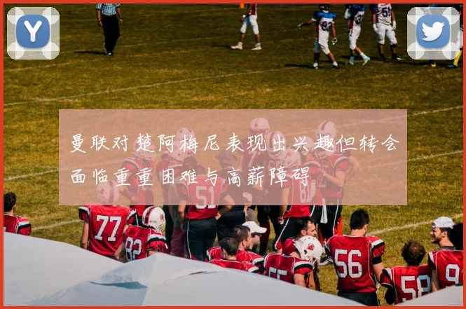 曼联对楚阿梅尼表现出兴趣但转会面临重重困难与高薪障碍